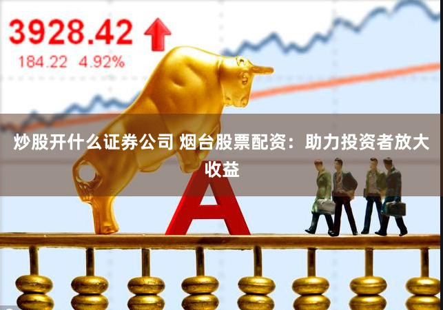 炒股开什么证券公司 烟台股票配资：助力投资者放大收益