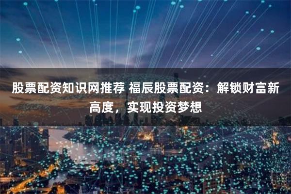 股票配资知识网推荐 福辰股票配资：解锁财富新高度，实现投资梦想