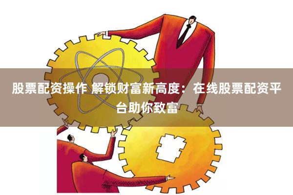 股票配资操作 解锁财富新高度：在线股票配资平台助你致富