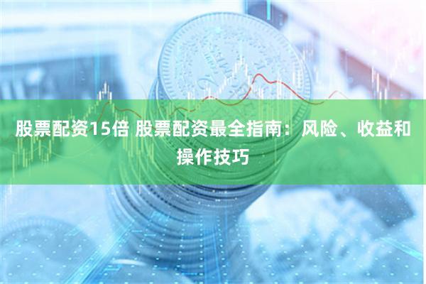 股票配资15倍 股票配资最全指南：风险、收益和操作技巧